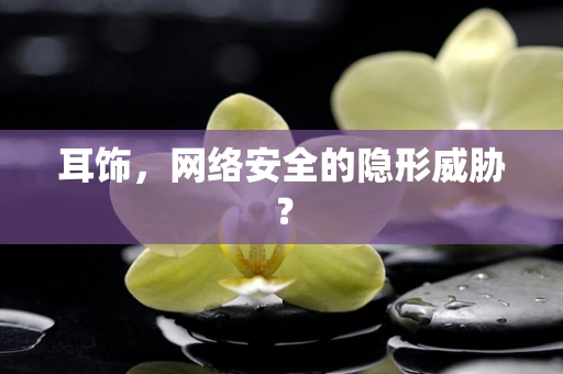 耳饰，网络安全的隐形威胁？