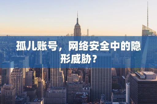 孤儿账号，网络安全中的隐形威胁？