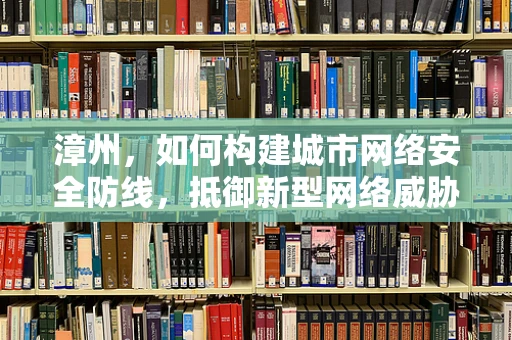 漳州，如何构建城市网络安全防线，抵御新型网络威胁？