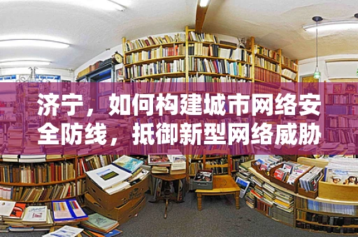 济宁，如何构建城市网络安全防线，抵御新型网络威胁？
