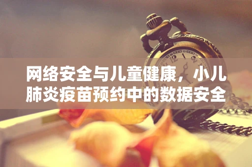 网络安全与儿童健康，小儿肺炎疫苗预约中的数据安全风险？