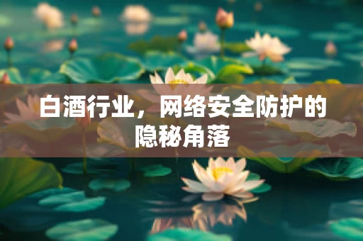 白酒行业，网络安全防护的隐秘角落