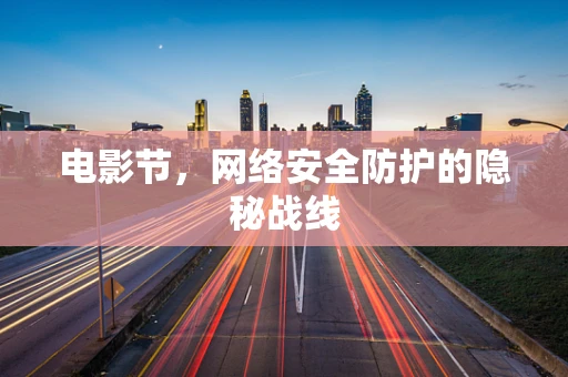 电影节，网络安全防护的隐秘战线