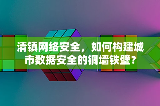 清镇网络安全，如何构建城市数据安全的铜墙铁壁？