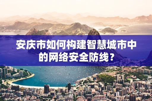 安庆市如何构建智慧城市中的网络安全防线？
