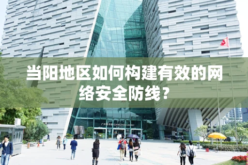 当阳地区如何构建有效的网络安全防线？