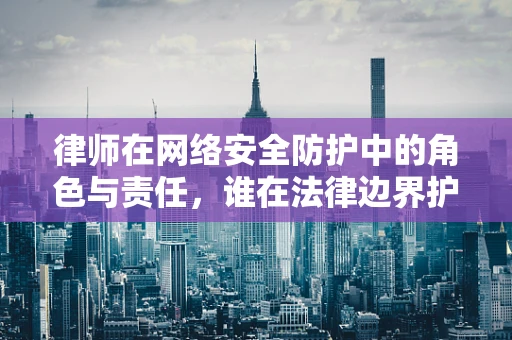 律师在网络安全防护中的角色与责任，谁在法律边界护航？