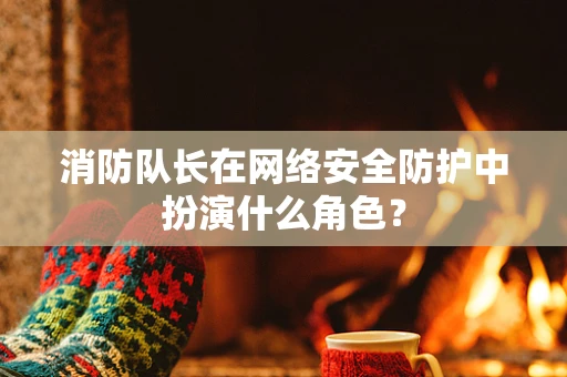 消防队长在网络安全防护中扮演什么角色？