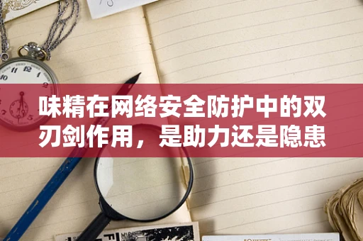 味精在网络安全防护中的双刃剑作用，是助力还是隐患？