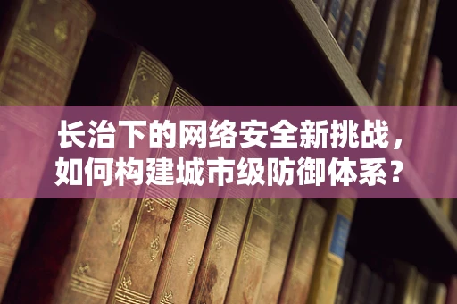 长治下的网络安全新挑战，如何构建城市级防御体系？