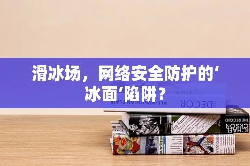 滑冰场，网络安全防护的‘冰面’陷阱？