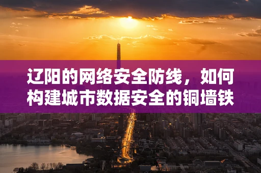辽阳的网络安全防线，如何构建城市数据安全的铜墙铁壁？