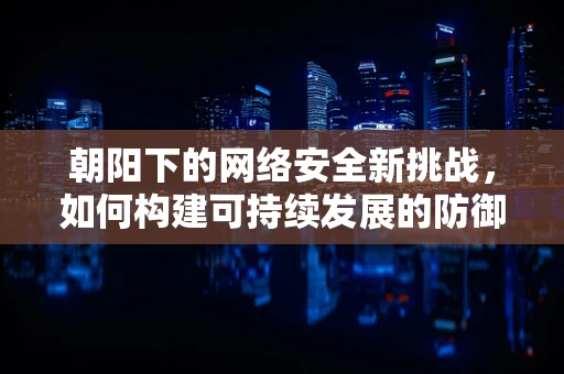 朝阳下的网络安全新挑战，如何构建可持续发展的防御体系？