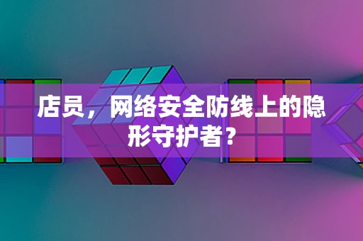 店员，网络安全防线上的隐形守护者？