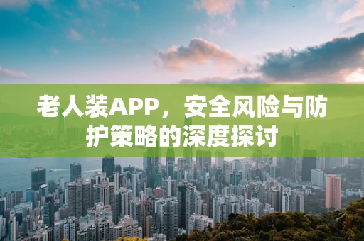 老人装APP，安全风险与防护策略的深度探讨