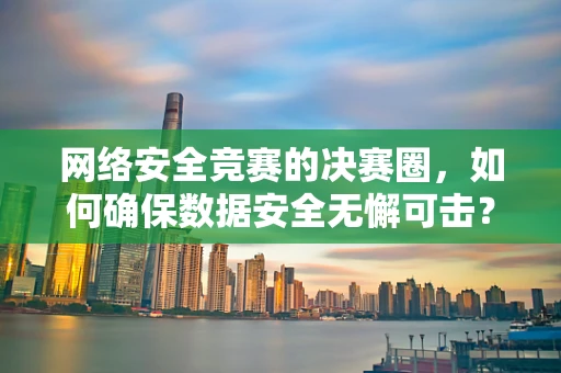 网络安全竞赛的决赛圈，如何确保数据安全无懈可击？