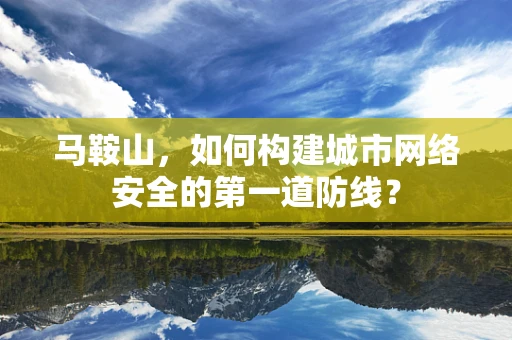 马鞍山，如何构建城市网络安全的第一道防线？