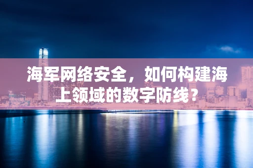 海军网络安全，如何构建海上领域的数字防线？