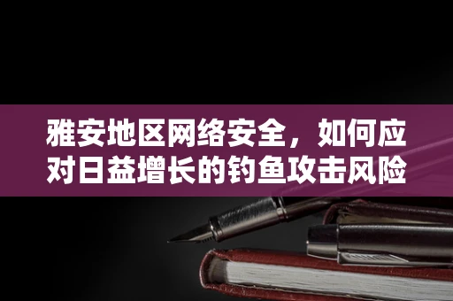 雅安地区网络安全，如何应对日益增长的钓鱼攻击风险？
