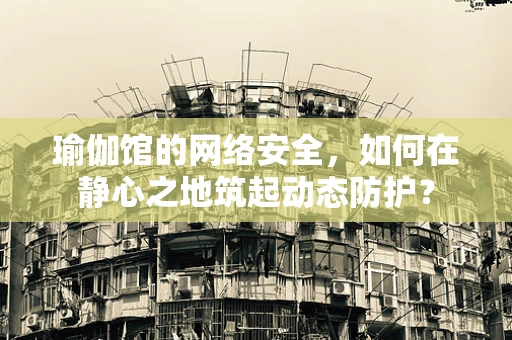 瑜伽馆的网络安全，如何在静心之地筑起动态防护？