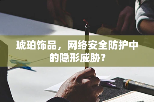 琥珀饰品，网络安全防护中的隐形威胁？