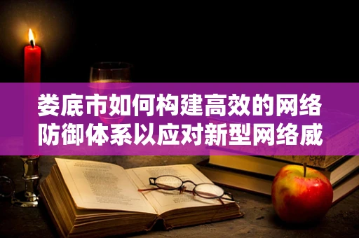 娄底市如何构建高效的网络防御体系以应对新型网络威胁？