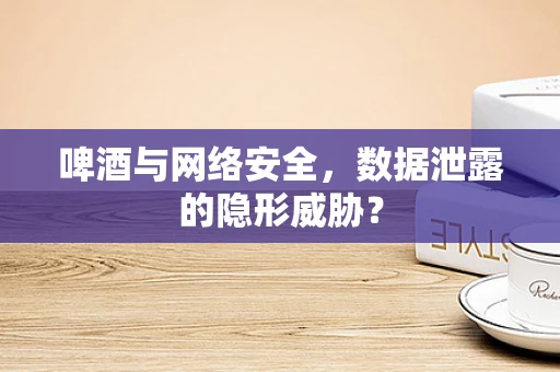 啤酒与网络安全，数据泄露的隐形威胁？