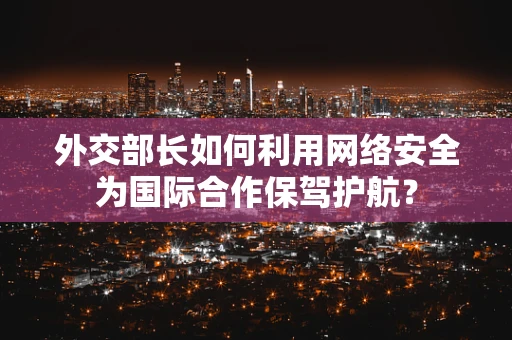外交部长如何利用网络安全为国际合作保驾护航？