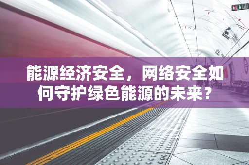 能源经济安全，网络安全如何守护绿色能源的未来？