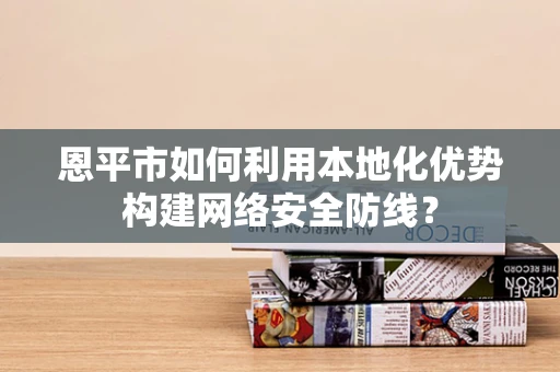 恩平市如何利用本地化优势构建网络安全防线？