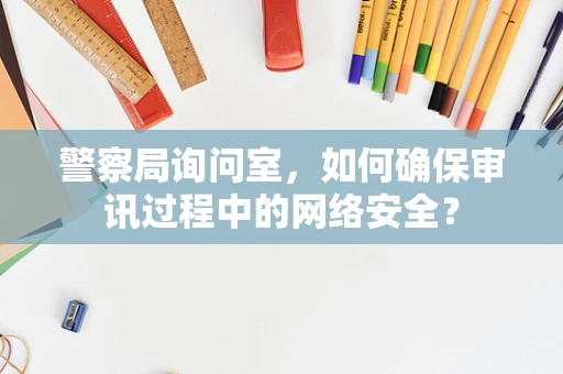 警察局询问室，如何确保审讯过程中的网络安全？
