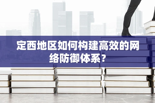 定西地区如何构建高效的网络防御体系？