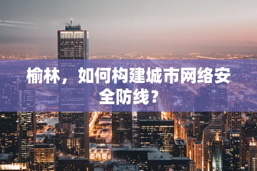 榆林，如何构建城市网络安全防线？