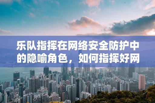 乐队指挥在网络安全防护中的隐喻角色，如何指挥好网络安全的交响乐章？