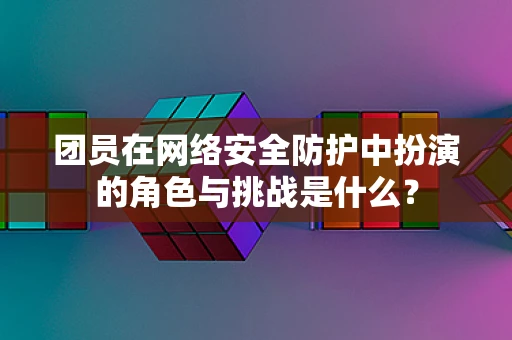 团员在网络安全防护中扮演的角色与挑战是什么？
