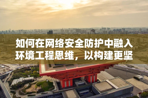 如何在网络安全防护中融入环境工程思维，以构建更坚韧的防御体系？