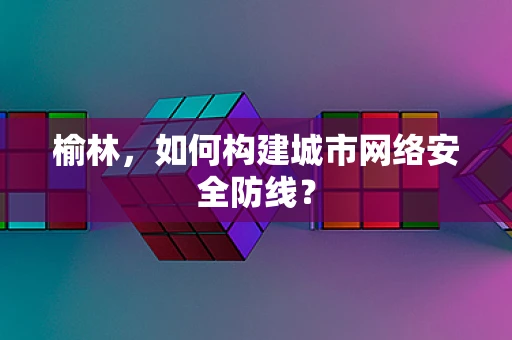 榆林，如何构建城市网络安全防线？