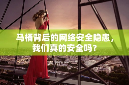 马桶背后的网络安全隐患，我们真的安全吗？