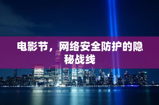 电影节，网络安全防护的隐秘战线