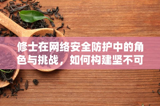 修士在网络安全防护中的角色与挑战，如何构建坚不可摧的防线？