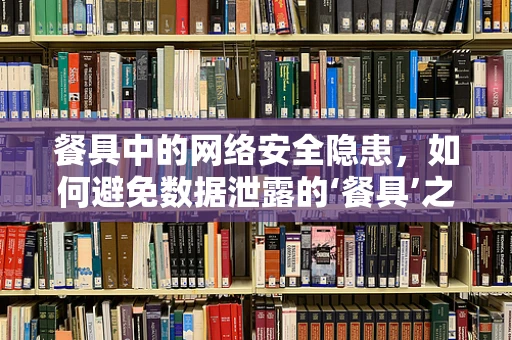 餐具中的网络安全隐患，如何避免数据泄露的‘餐具’之祸？