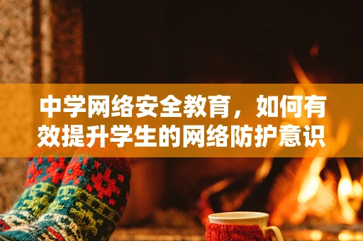 中学网络安全教育，如何有效提升学生的网络防护意识？