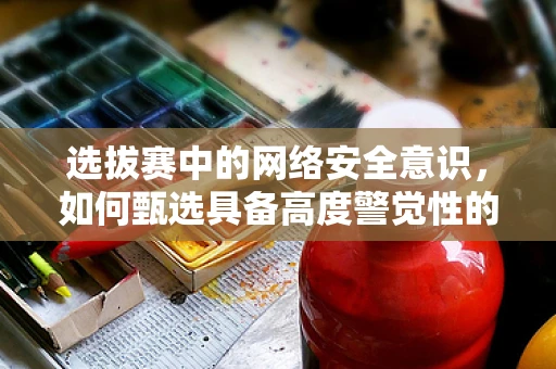 选拔赛中的网络安全意识，如何甄选具备高度警觉性的选手？