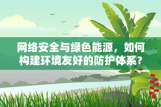 网络安全与绿色能源，如何构建环境友好的防护体系？