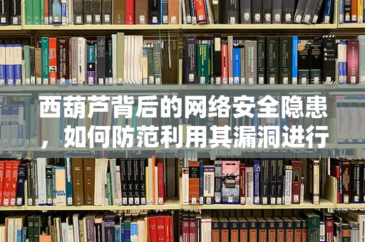 西葫芦背后的网络安全隐患，如何防范利用其漏洞进行攻击？