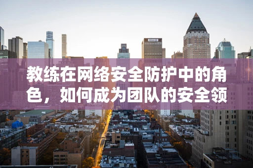 教练在网络安全防护中的角色，如何成为团队的安全领航员？