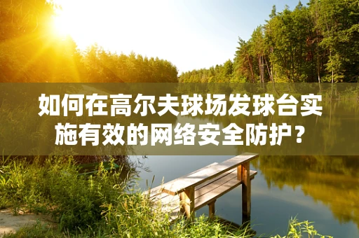 如何在高尔夫球场发球台实施有效的网络安全防护？