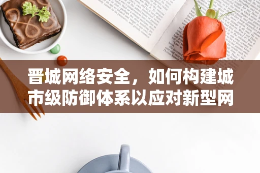 晋城网络安全，如何构建城市级防御体系以应对新型网络威胁？