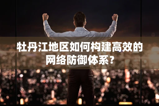 牡丹江地区如何构建高效的网络防御体系？