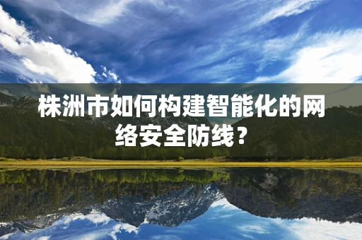 株洲市如何构建智能化的网络安全防线？